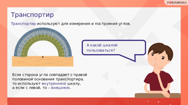 Транспортир Транспортир используют для измерения и построения углов. А какой шкалой пользоваться? Если сторона угла совпадает с правой половиной основания транспортира, то используют внутреннюю шкалу, а если с левой, то – внешнюю .  