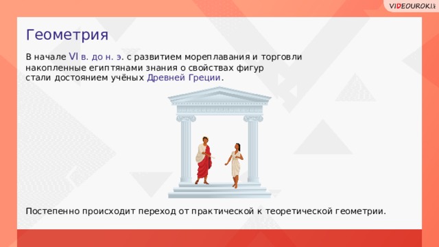 Геометрия В начале VI в. до н. э . с развитием мореплавания и торговли накопленные египтянами знания о свойствах фигур стали достоянием учёных Древней Греции . Постепенно происходит переход от практической к теоретической геометрии.  