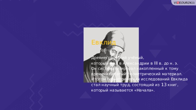Евклид 325–265 гг. до н. э. Древнегреческий учёный, который жил в Александрии в III в. до н. э. Он систематизировал накопленный к тому времени богатый геометрический материал. Итогом геометрических исследований Евклида стал научный труд, состоящий из 13 книг, который называется «Начала».  