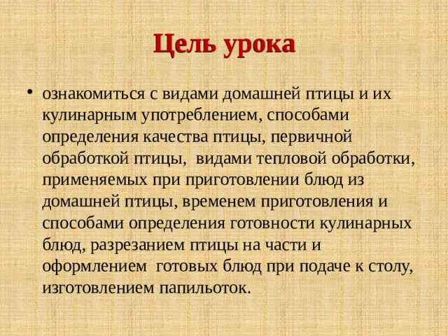 Цель урока Цель урока ознакомиться с видами домашней птицы и их кулинарным употреблением, способами определения качества птицы, первичной обработкой птицы, видами тепловой обработки, применяемых при приготовлении блюд из домашней птицы, временем приготовления и способами определения готовности кулинарных блюд, разрезанием птицы на части и оформлением готовых блюд при подаче к столу, изготовлением папильоток. 