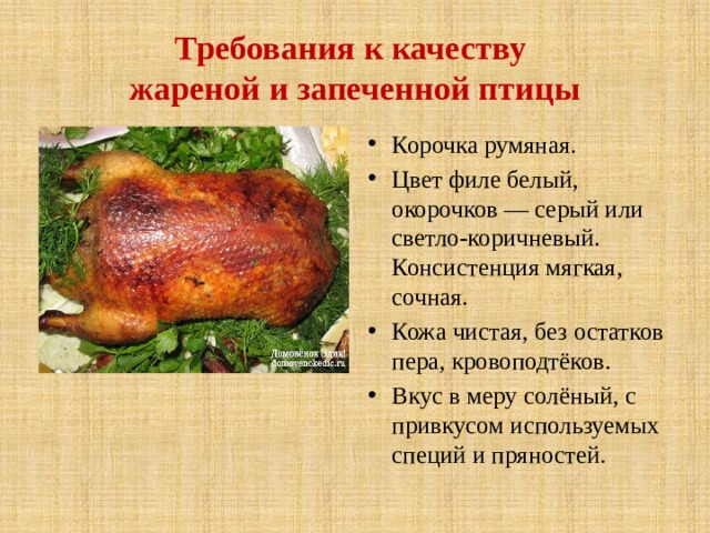 Требования к качеству  жареной и запеченной птицы Корочка румяная. Цвет филе белый, окорочков — серый или светло-коричневый. Консистенция мягкая, сочная. Кожа чистая, без остатков пера, кровоподтёков. Вкус в меру солёный, с привкусом используемых специй и пряностей. 