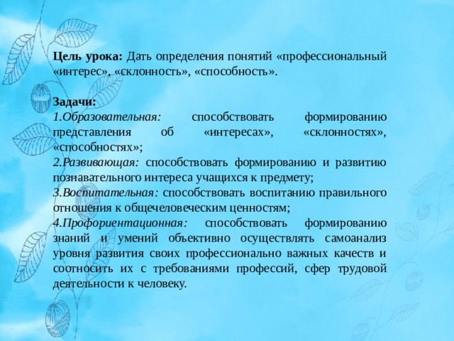 Цель урока: Дать определения понятий «профессиональный «интерес», «склонность», «способность». Задачи: Образовательная: способствовать формированию представления об «интересах», «склонностях», «способностях»; Развивающая: способствовать формированию и развитию познавательного интереса учащихся к предмету; Воспитательная: способствовать воспитанию правильного отношения к общечеловеческим ценностям; Профориентационная: способствовать формированию знаний и умений объективно осуществлять самоанализ уровня развития своих профессионально важных качеств и соотносить их с требованиями профессий, сфер трудовой деятельности к человеку. 