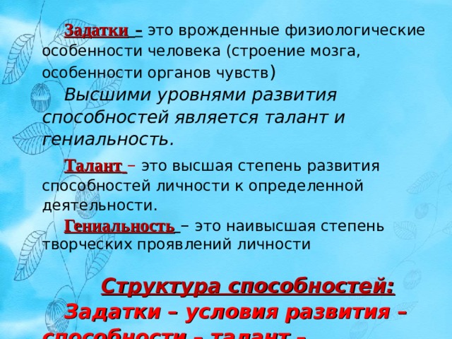 Задатки  – это врожденные физиологические особенности человека (строение мозга, особенности органов чувств ) Высшими уровнями развития способностей является талант и гениальность. Талант  – это высшая степень развития способностей личности к определенной деятельности. Гениальность  – это наивысшая степень творческих проявлений личности Структура способностей: Задатки – условия развития – способности – талант – гениальность 