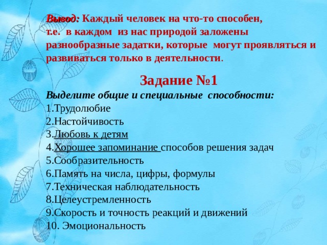 Вывод: Каждый человек на что-то способен, т.е. в каждом из нас природой заложены разнообразные задатки, которые могут проявляться и развиваться только в деятельности . Задание №1 Выделите общие и специальные способности: Трудолюбие Настойчивость Любовь к детям Хорошее запоминание способов решения задач Сообразительность Память на числа, цифры, формулы Техническая наблюдательность Целеустремленность Скорость и точность реакций и движений  Эмоциональность 