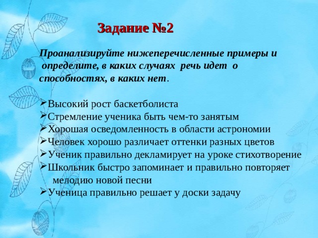 Задание №2 Проанализируйте нижеперечисленные примеры и  определите, в каких случаях речь идет о способностях, в каких нет . Высокий рост баскетболиста Стремление ученика быть чем-то занятым Хорошая осведомленность в области астрономии Человек хорошо различает оттенки разных цветов Ученик правильно декламирует на уроке стихотворение Школьник быстро запоминает и правильно повторяет  мелодию новой песни Ученица правильно решает у доски задачу 