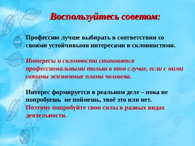 Воспользуйтесь советом: Профессию лучше выбирать в соответствии со своими устойчивыми интересами и склонностями. Интересы и склонности становятся профессиональными только в том случае, если с ними связаны жизненные планы человека. Интерес формируется в реальном деле – пока не попробуешь не поймешь, твоё это или нет. Поэтому попробуйте свои силы в разных видах деятельности. 