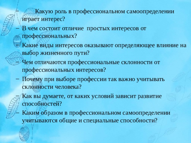  Какую роль в профессиональном самоопределении играет интерес?  Какую роль в профессиональном самоопределении играет интерес? В чем состоит отличие простых интересов от профессиональных? Какие виды интересов оказывают определяющее влияние на выбор жизненного пути? Чем отличаются профессиональные склонности от профессиональных интересов? Почему при выборе профессии так важно учитывать склонности человека? Как вы думаете, от каких условий зависит развитие способностей? Каким образом в профессиональном самоопределении учитываются общие и специальные способности? В чем состоит отличие простых интересов от профессиональных? Какие виды интересов оказывают определяющее влияние на выбор жизненного пути? Чем отличаются профессиональные склонности от профессиональных интересов? Почему при выборе профессии так важно учитывать склонности человека? Как вы думаете, от каких условий зависит развитие способностей? Каким образом в профессиональном самоопределении учитываются общие и специальные способности? 