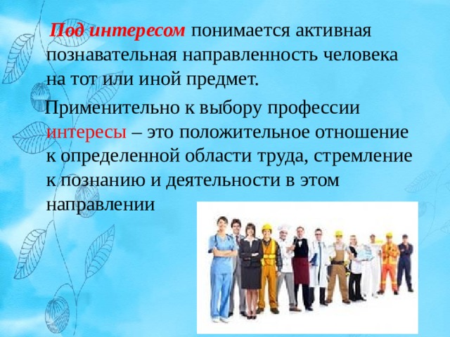  Под интересом  понимается активная познавательная направленность человека на тот или иной предмет.  Применительно к выбору профессии интересы – это положительное отношение к определенной области труда, стремление к познанию и деятельности в этом направлении 