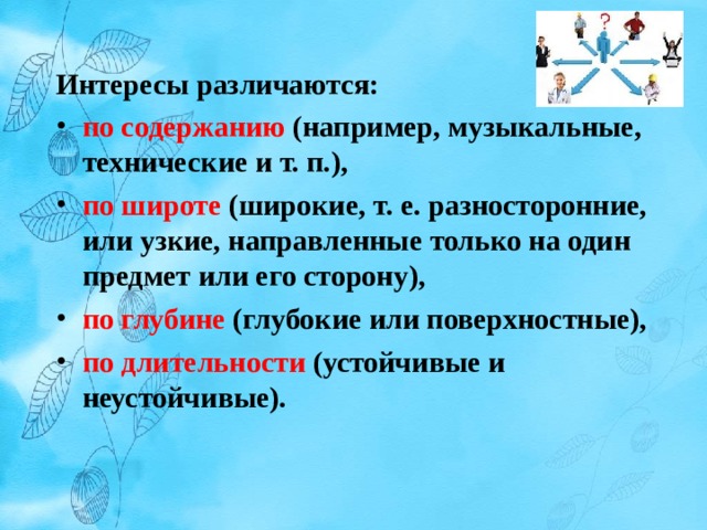 Интересы различаются: по содержанию (например, музыкальные, технические и т. п.), по широте (широкие, т. е. разносторонние, или узкие, направленные только на один предмет или его сторону), по глубине (глубокие или поверхностные), по длительности (устойчивые и неустойчивые).  