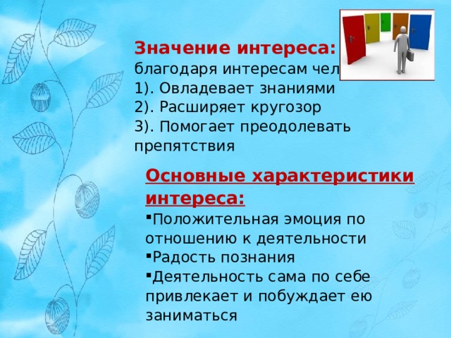 Значение интереса: благодаря интересам человек 1). Овладевает знаниями 2). Расширяет кругозор 3). Помогает преодолевать препятствия   Основные характеристики интереса: Положительная эмоция по отношению к деятельности Радость познания Деятельность сама по себе привлекает и побуждает ею заниматься 