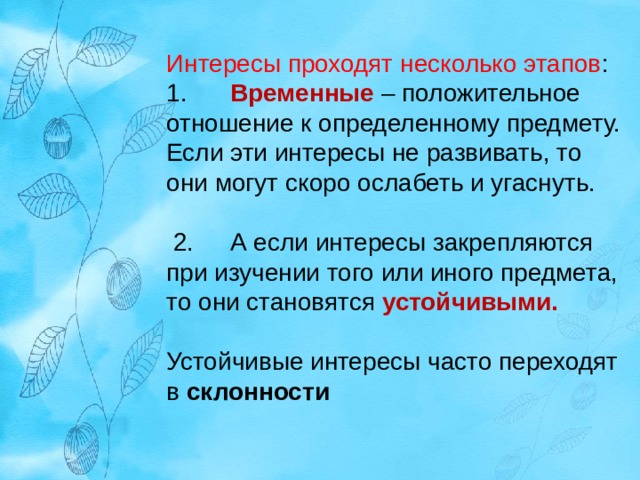 Интересы проходят несколько этапов : 1.  Временные – положительное отношение к определенному предмету. Если эти интересы не развивать, то они могут скоро ослабеть и угаснуть.  2.  А если интересы закрепляются при изучении того или иного предмета, то они становятся устойчивыми.  Устойчивые интересы часто переходят в склонности 