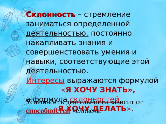 Склонность  – стремление заниматься определенной деятельностью, постоянно накапливать знания и совершенствовать умения и навыки, соответствующие этой деятельностью. Интересы выражаются формулой  « Я ХОЧУ ЗНАТЬ»,  а формула склонностей « Я ХОЧУ ДЕЛАТЬ ». Успешность деятельности зависит от способностей человека . 