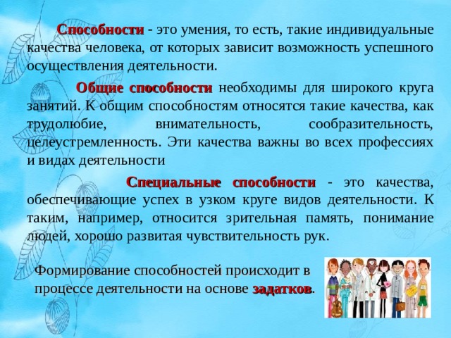   Способности  - это умения, то есть, такие индивидуальные качества человека, от которых зависит возможность успешного осуществления деятельности.  Общие способности необходимы для широкого круга занятий. К общим способностям относятся такие качества, как трудолюбие, внимательность, сообразительность, целеустремленность. Эти качества важны во всех профессиях и видах деятельности  Специальные способности - это качества, обеспечивающие успех в узком круге видов деятельности. К таким, например, относится зрительная память, понимание людей, хорошо развитая чувствительность рук. Формирование способностей происходит в процессе деятельности на основе задатков . 