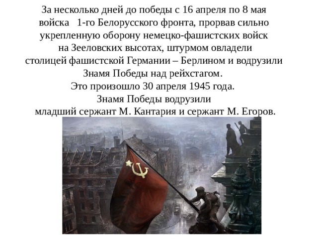 За несколько дней до победы с 16 апреля по 8 мая  войска 1-го Белорусского фронта, прорвав сильно укрепленную оборону немецко-фашистских войск  на Зееловских высотах, штурмом овладели  столицей фашистской Германии – Берлином и водрузили Знамя Победы над рейхстагом. Это произошло 30 апреля 1945 года. Знамя Победы водрузили  младший сержант М. Кантария и сержант М. Егоров. 