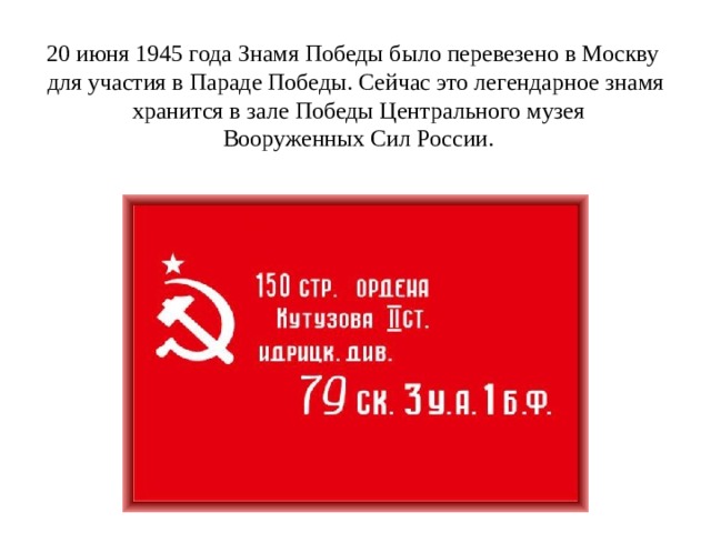 20 июня 1945 года Знамя Победы было перевезено в Москву для участия в Параде Победы. Сейчас это легендарное знамя  хранится в зале Победы Центрального музея  Вооруженных Сил России. 