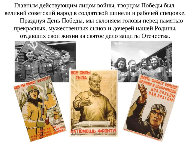 Главным действующим лицом войны, творцом Победы был  великий советский народ в солдатской шинели и рабочей спецовке.  Празднуя День Победы, мы склоняем головы перед памятью  прекрасных, мужественных сынов и дочерей нашей Родины,  отдавших свои жизни за святое дело защиты Отечества. 