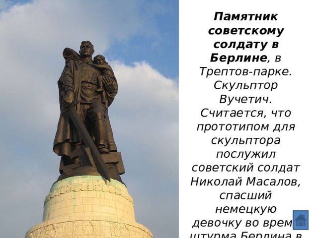 Памятник советскому солдату в Берлине , в Трептов-парке. Скульптор Вучетич. Считается, что прототипом для скульптора послужил советский солдат Николай Масалов, спасший немецкую девочку во время штурма Берлина в апреле 1945 г. Открыт памятник в 1949 г. 
