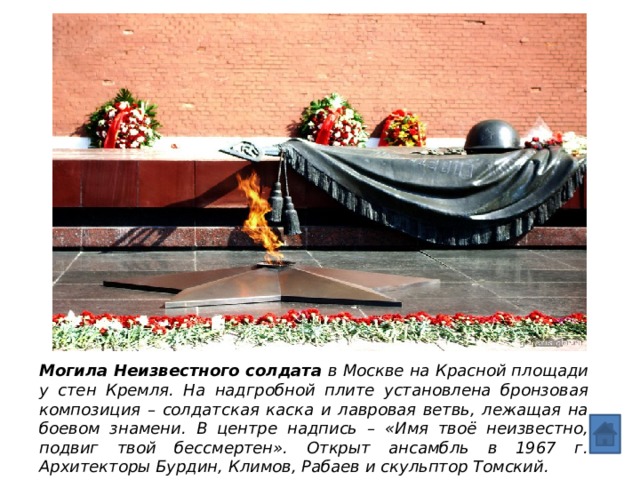 Могила Неизвестного солдата в Москве на Красной площади у стен Кремля. На надгробной плите установлена бронзовая композиция – солдатская каска и лавровая ветвь, лежащая на боевом знамени. В центре надпись – «Имя твоё неизвестно, подвиг твой бессмертен». Открыт ансамбль в 1967 г. Архитекторы Бурдин, Климов, Рабаев и скульптор Томский. 