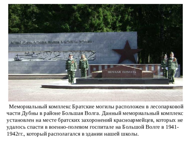  Мемориальный комплекс Братские могилы расположен в лесопарковой части Дубны в районе Большая Волга. Данный мемориальный комплекс установлен на месте братских захоронений красноармейцев, которых не удалось спасти в военно-полевом госпитале на Большой Волге в 1941-1942гг., который располагался в здании нашей школы. 