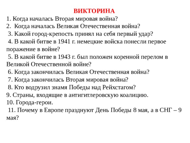 ВИКТОРИНА 1. Когда началась Вторая мировая война? 2. Когда началась Великая Отечественная война?  3. Какой город-крепость принял на себя первый удар?  4. В какой битве в 1941 г. немецкие войска понесли первое поражение в войне?  5. В какой битве в 1943 г. был положен коренной перелом в Великой Отечественной войне?  6. Когда закончилась Великая Отечественная война?  7. Когда закончилась Вторая мировая война?  8. Кто водрузил знамя Победы над Рейхстагом? 9. Страны, входящие в антигитлеровскую коалицию. 10. Города-герои.  11. Почему в Европе празднуют День Победы 8 мая, а в СНГ – 9 мая? 