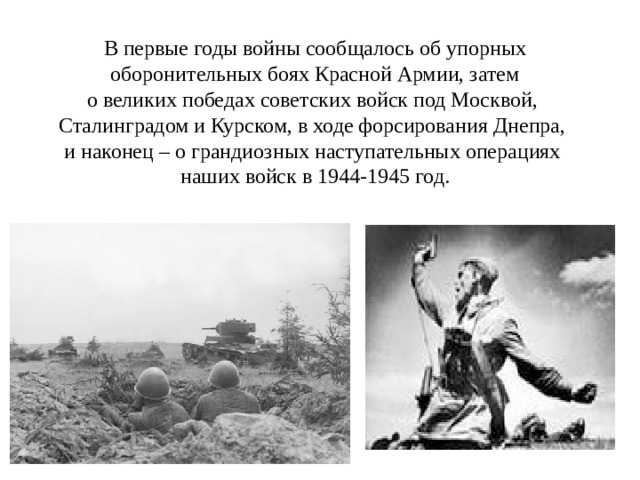 В первые годы войны сообщалось об упорных  оборонительных боях Красной Армии, затем о великих победах советских войск под Москвой, Сталинградом и Курском, в ходе форсирования Днепра, и наконец – о грандиозных наступательных операциях наших войск в 1944-1945 год. 