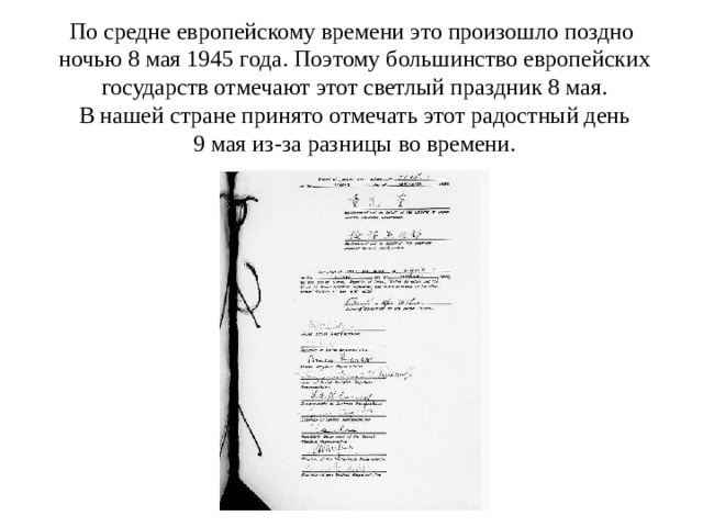 По средне европейскому времени это произошло поздно  ночью 8 мая 1945 года. Поэтому большинство европейских  государств отмечают этот светлый праздник 8 мая.  В нашей стране принято отмечать этот радостный день  9 мая из-за разницы во времени. 