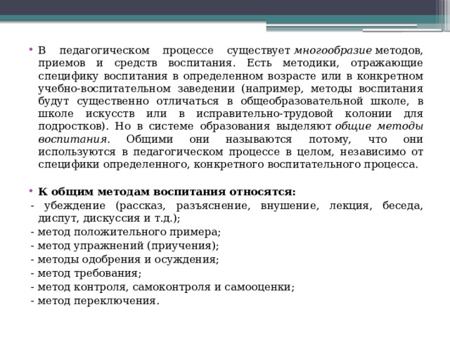 В педагогическом процессе существует  многообразие  методов, приемов и средств воспитания. Есть методики, отражающие специфику воспитания в определенном возрасте или в конкретном учебно-воспитательном заведении (например, методы воспитания будут существенно отличаться в общеобразовательной школе, в школе искусств или в исправительно-трудовой колонии для подростков). Но в системе образования выделяют  общие методы воспитания . Общими они называются потому, что они используются в педагогическом процессе в целом, независимо от специфики определенного, конкретного воспитательного процесса.  К общим методам воспитания относятся: - убеждение (рассказ, разъяснение, внушение, лекция, беседа, диспут, дискуссия и т.д.); - метод положительного примера; - метод упражнений (приучения); - методы одобрения и осуждения; - метод требования; - метод контроля, самоконтроля и самооценки; - метод переключения. 