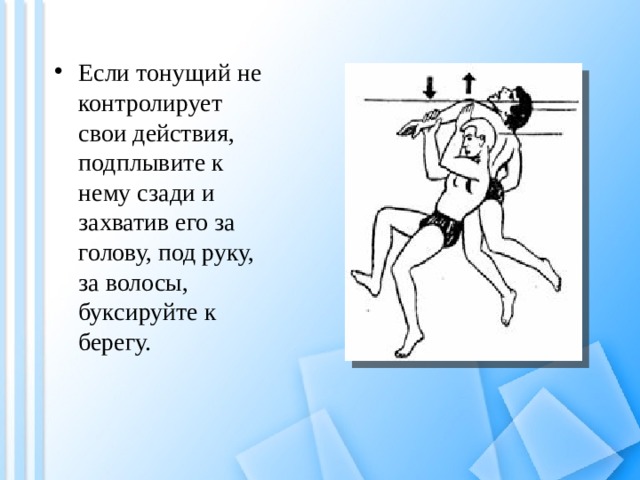 Если тонущий не контролирует свои действия, подплывите к нему сзади и захватив его за голову, под руку, за волосы, буксируйте к берегу. 