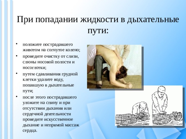 При попадании жидкости в дыхательные пути: положите пострадавшего животом на согнутое колено; проведите очистку от слизи, слюны носовой полости и носоглотки; путем сдавливания грудной клетки удалите воду, попавшую в дыхательные пути; после этого пострадавшего уложите на спину и при отсутствии дыхания или сердечной деятельности проведите искусственное дыхание и непрямой массаж сердца.  