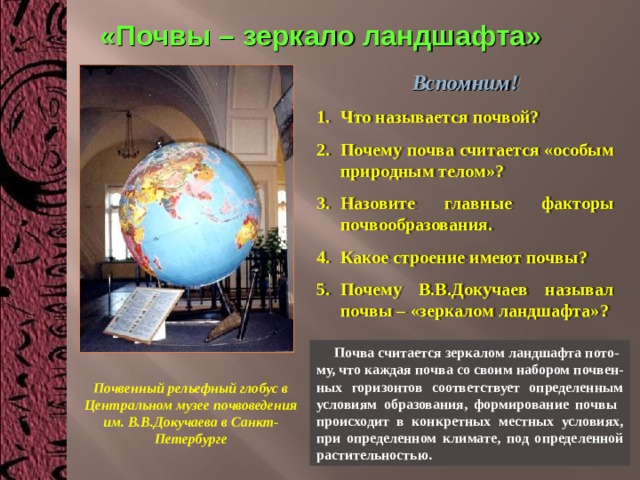 «Почвы – зеркало ландшафта» Вспомним! Что называется почвой? Почему почва считается «особым природным телом»? Назовите главные факторы почвообразования. Какое строение имеют почвы? Почему В.В.Докучаев называл почвы – «зеркалом ландшафта»?   Почва считается зеркалом ландшафта пото- му, что каждая почва со своим набором почвен-ных горизонтов соответствует определенным условиям образования, формирование почвы происходит в конкретных местных условиях, при определенном климате, под определенной растительностью. Почвенный рельефный глобус в Центральном музее почвоведения им. В.В.Докучаева в Санкт-Петербурге 