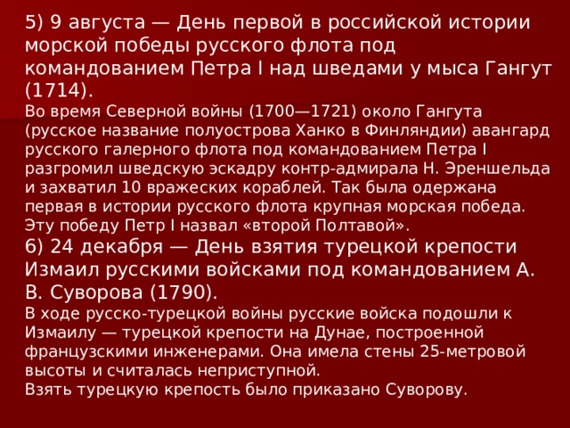 5) 9 августа — День первой в российской истории морской победы русского флота под командованием Петра I над шведами у мыса Гангут (1714). Во время Северной войны (1700—1721) около Гангута (русское название полуострова Ханко в Финляндии) авангард русского галерного флота под командованием Петра I разгромил шведскую эскадру контр-адмирала Н. Эреншельда и захватил 10 вражеских кораблей. Так была одержана первая в истории русского флота крупная морская победа. Эту победу Петр I назвал «второй Полтавой». 6) 24 декабря — День взятия турецкой крепости Измаил русскими войсками под командованием А. В. Суворова (1790). В ходе русско-турецкой войны русские войска подошли к Измаилу — турецкой крепости на Дунае, построенной французскими инженерами. Она имела стены 25-метровой высоты и считалась неприступной. Взять турецкую крепость было приказано Суворову. 