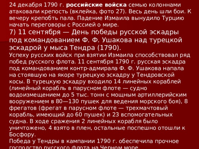 24 декабря 1790 г.  российские войска  семью колоннами атаковали крепость (вклейка, фото 27). Весь день шли бои. К вечеру крепобть пала. Падение Измаила вынудило Турцию начать переговоры с Россией о мире.  7) 11 сентября — День победы русской эскадры под командованием Ф. Ф. Ушакова над турецкой эскадрой у мыса Тендра (1790). Успеху русских войск при взятии Измаила способствовал ряд побед русского флота. 11 сентября 1790 г. русская эскадра под командованием контр-адмирала Ф. Ф. Ушакова напала на стоявшую на якоре турецкую эскадру у Тендровской косы. В турецкую эскадру входило 14 линейных кораблей (линейный корабль в парусном флоте — судно водоизмещением до 5 тыс. тонн с мощным артиллерийским вооружением в 80—130 пушек для ведения морского боя), 8 фрегатов (фрегат в парусном флоте — трехмачтовый корабль, имеющий до 60 пушек) и 23 вспомогательных судна. В ходе сражения 2 линейных корабля было уничтожено, 4 взято в плен, остальные поспешно отошли к Босфору. Победа у Тендры в кампании 1790 г. обеспечила прочное господство русского флота на Черном море.    