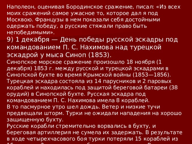 Наполеон, оценивая Бородинское сражение, писал: «Из всех моих сражений самое ужасное то, которое дал я под Москвою. Французы в нем показали себя достойными одержать победу, а русские стяжали право быть непобедимыми». 9) 1 декабря — День победы русской эскадры под командованием П. С. Нахимова над турецкой эскадрой у мыса Синоп (1853). Синопское морское сражение произошло 18 ноября (1 декабря) 1853 г. между русской и турецкой эскадрами в Синопской бухте во время Крымской войны (1853—1856).    Турецкая эскадра состояла из 14 парусников и 2 паровых кораблей и находилась под защитой береговой батареи (38 орудий) в Синопской бухте. Русская эскадра под командованием П. С. Нахимова имела 8 кораблей. В то пасмурное утро шел дождь. Ветер и низкие тучи предвещали шторм. Турки не ожидали нападения на хорошо защищенную бухту. Русские корабли стремительно ворвались в бухту, и береговая артиллерия не сумела их задержать. В результате в ходе четырехчасового боя турки потеряли 15 кораблей из 16 и свыше 3 тыс. человек убитыми и ранеными. Все береговые укрепления были разрушены. 