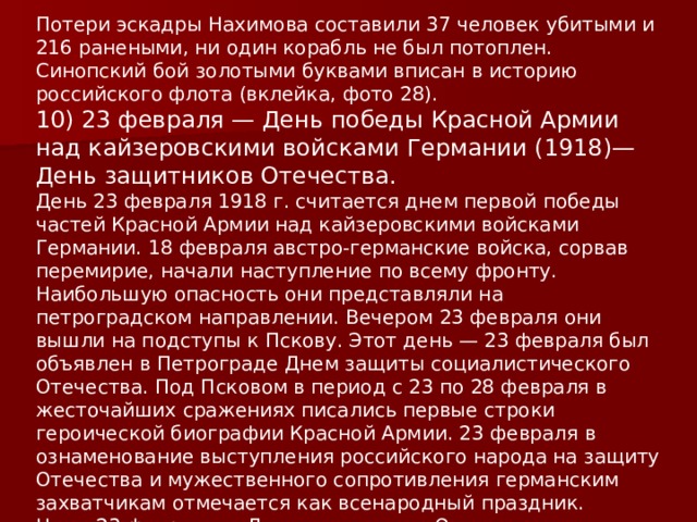 Потери эскадры Нахимова составили 37 человек убитыми и 216 ранеными, ни один корабль не был потоплен.  Синопский бой золотыми буквами вписан в историю российского флота (вклейка, фото 28). 10) 23 февраля — День победы Красной Армии над кайзеровскими войсками Германии (1918)—День защитников Отечества. День 23 февраля 1918 г. считается днем первой победы частей Красной Армии над кайзеровскими войсками Германии. 18 февраля австро-германские войска, сорвав перемирие, начали наступление по всему фронту. Наибольшую опасность они представляли на петроградском направлении. Вечером 23 февраля они вышли на подступы к Пскову. Этот день — 23 февраля был объявлен в Петрограде Днем защиты социалистического Отечества. Под Псковом в период с 23 по 28 февраля в жесточайших сражениях писались первые строки героической биографии Красной Армии. 23 февраля в ознаменование выступления российского народа на защиту Отечества и мужественного сопротивления германским захватчикам отмечается как всенародный праздник.  Ныне 23 февраля — День защитников Отечества. 