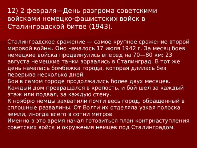 12) 2 февраля—День разгрома советскими войсками немецко-фашистских войск в Сталинградской битве (1943).   Сталинградское сражение — самое крупное сражение второй мировой войны. Оно началось 17 июля 1942 г. За месяц боев немецкие войска продвинулись вперед на 70—80 км; 23 августа немецкие танки ворвались в Сталинград. В тот же день началась бомбежка города, которая длилась без перерыва несколько дней. Бои в самом городе продолжались более двух месяцев. Каждый дом превращался в крепость, и бой шел за каждый этаж или подвал, за каждую стену. К ноябрю немцы захватили почти весь город, обращенный в сплошные развалины. От Волги их отделяла узкая полоска земли, иногда всего в сотни метров. Именно в это время начал готовиться план контрнаступления советских войск и окружения немцев под Сталинградом. 
