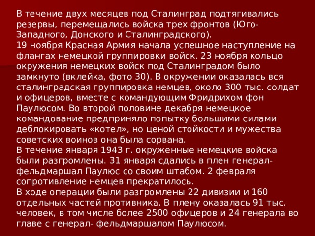 В течение двух месяцев под Сталинград подтягивались резервы, перемещались войска трех фронтов (Юго-Западного, Донского и Сталинградского). 19 ноября Красная Армия начала успешное наступление на флангах немецкой группировки войск. 23 ноября кольцо окружения немецких войск под Сталинградом было замкнуто (вклейка, фото 30). В окружении оказалась вся сталинградская группировка немцев, около 300 тыс. солдат и офицеров, вместе с командующим Фридрихом фон Паулюсом. Во второй половине декабря немецкое командование предприняло попытку большими силами деблокировать «котел», но ценой стойкости и мужества советских воинов она была сорвана. В течение января 1943 г. окруженные немецкие войска были разгромлены. 31 января сдались в плен генерал-фельдмаршал Паулюс со своим штабом. 2 февраля сопротивление немцев прекратилось. В ходе операции были разгромлены 22 дивизии и 160 отдельных частей противника. В плену оказалась 91 тыс. человек, в том числе более 2500 офицеров и 24 генерала во главе с генерал- фельдмаршалом Паулюсом. 