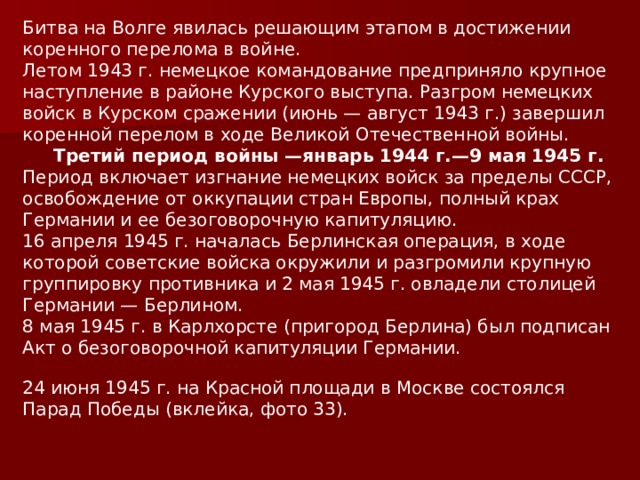Битва на Волге явилась решающим этапом в достижении коренного перелома в войне. Летом 1943 г. немецкое командование предприняло крупное наступление в районе Курского выступа. Разгром немецких войск в Курском сражении (июнь — август 1943 г.) завершил коренной перелом в ходе Великой Отечественной войны.  Третий период войны —январь 1944 г.—9 мая 1945 г. Период включает изгнание немецких войск за пределы СССР, освобождение от оккупации стран Европы, полный крах Германии и ее безоговорочную капитуляцию. 16 апреля 1945 г. началась Берлинская операция, в ходе которой советские войска окружили и разгромили крупную группировку противника и 2 мая 1945 г. овладели столицей Германии — Берлином. 8 мая 1945 г. в Карлхорсте (пригород Берлина) был подписан Акт о безоговорочной капитуляции Германии.   24 июня 1945 г. на Красной площади в Москве состоялся Парад Победы (вклейка, фото 33). 
