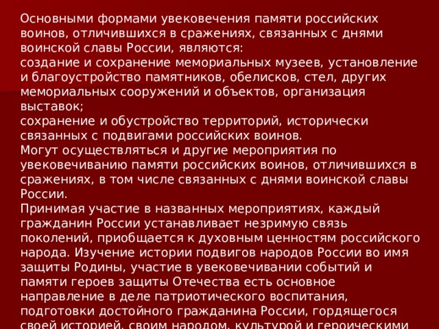 Основными формами увековечения памяти российских воинов, отличившихся в сражениях, связанных с днями воинской славы России, являются: создание и сохранение мемориальных музеев, установление и благоустройство памятников, обелисков, стел, других мемориальных сооружений и объектов, организация выставок; сохранение и обустройство территорий, исторически связанных с подвигами российских воинов. Могут осуществляться и другие мероприятия по увековечиванию памяти российских воинов, отличившихся в сражениях, в том числе связанных с днями воинской славы России. Принимая участие в названных мероприятиях, каждый гражданин России устанавливает незримую связь поколений, приобщается к духовным ценностям российского народа. Изучение истории подвигов народов России во имя защиты Родины, участие в увековечивании событий и памяти героев защиты Отечества есть основное направление в деле патриотического воспитания, подготовки достойного гражданина России, гордящегося своей историей, своим народом, культурой и героическими делами во славу России . 