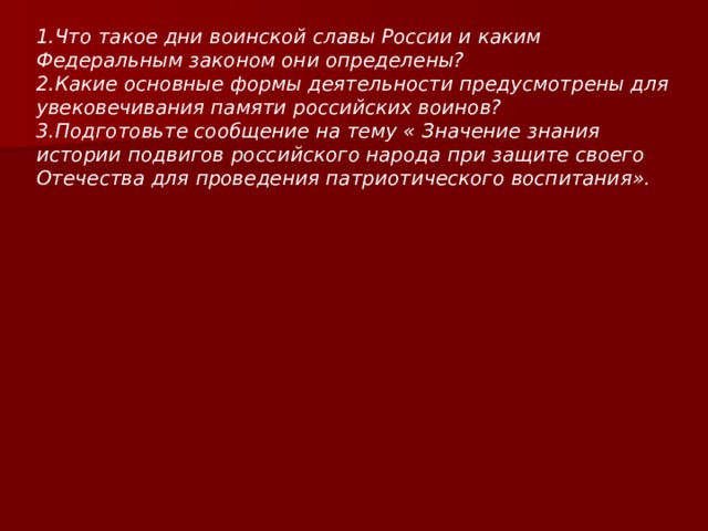 1.Что такое дни воинской славы России и каким Федеральным законом они определены?  2.Какие основные формы деятельности предусмотрены для увековечивания памяти российских воинов?  3.Подготовьте сообщение на тему « Значение знания истории подвигов российского народа при защите своего Отечества для проведения патриотического воспитания».    