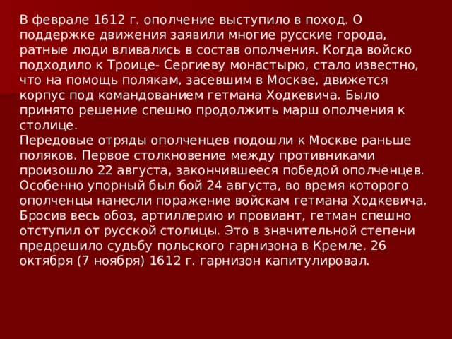 В феврале 1612 г. ополчение выступило в поход. О поддержке движения заявили многие русские города, ратные люди вливались в состав ополчения. Когда войско подходило к Троице- Сергиеву монастырю, стало известно, что на помощь полякам, засевшим в Москве, движется корпус под командованием гетмана Ходкевича. Было принято решение спешно продолжить марш ополчения к столице. Передовые отряды ополченцев подошли к Москве раньше поляков. Первое столкновение между противниками произошло 22 августа, закончившееся победой ополченцев. Особенно упорный был бой 24 августа, во время которого ополченцы нанесли поражение войскам гетмана Ходкевича. Бросив весь обоз, артиллерию и провиант, гетман спешно отступил от русской столицы. Это в значительной степени предрешило судьбу польского гарнизона в Кремле. 26 октября (7 ноября) 1612 г. гарнизон капитулировал. 