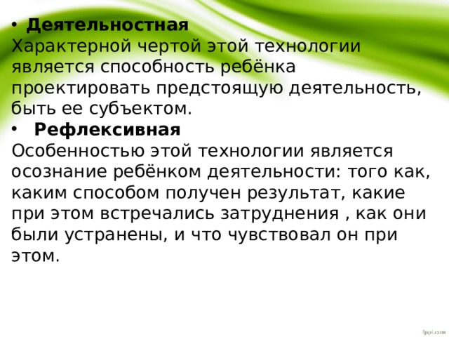 Деятельностная Характерной чертой этой технологии является способность ребёнка проектировать предстоящую деятельность, быть ее субъектом. Рефлексивная Особенностью этой технологии является осознание ребёнком деятельности: того как, каким способом получен результат, какие при этом встречались затруднения , как они были устранены, и что чувствовал он при этом. 