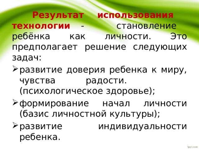   Результат использования технологии - становление ребёнка как личности. Это предполагает решение следующих задач: развитие доверия ребенка к миру, чувства радости. (психологическое здоровье); формирование начал личности (базис личностной культуры); развитие индивидуальности ребенка. 
