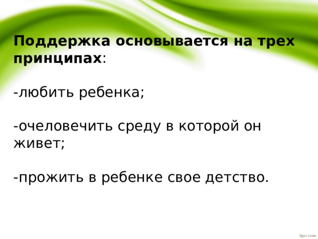  Поддержка основывается на трех принципах : -любить ребенка; -очеловечить среду в которой он живет; -прожить в ребенке свое детство. 