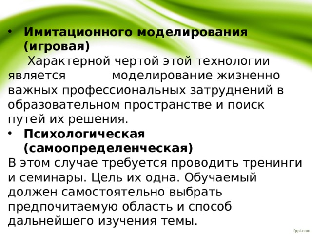 Имитационного моделирования (игровая)  Характерной чертой этой технологии является моделирование жизненно важных профессиональных затруднений в образовательном пространстве и поиск путей их решения. Психологическая (самоопределенческая) В этом случае требуется проводить тренинги и семинары. Цель их одна. Обучаемый должен самостоятельно выбрать предпочитаемую область и способ дальнейшего изучения темы. 