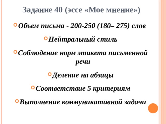 Задание 40 (эссе «Мое мнение») Объем письма - 200-250 (180– 275) слов Нейтральный стиль Соблюдение норм этикета письменной речи Деление на абзацы Соответствие 5 критериям Выполнение коммуникативной задачи  