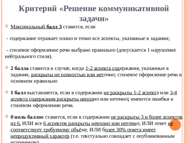 Критерий «Решение коммуникативной задачи»   Максимальный балл 3  ставится, если  - содержание отражает полно и точно все аспекты, указанные в задании;  - стилевое оформление речи выбрано правильно (допускается 1 нарушение нейтрального стиля). 2 балла ставится в случае, когда 1-2 аспекта сод ержания, указанные в задании, раскрыты не полностью или нет очно; стилевое оформление речи в основном правильно 1 балл выставляется, если в содержании не раскрыты 1-2 аспект а или 3-4 аспекта содержания раскрыты непол но или неточно ; имеются ошибки в  стилевом оформлении речи. 0 ноль балло в ставится, если в содержании не раскрыты 3 и более аспектов из 6, ИЛИ все 6 аспектов раскрыты неполно или неточн о; ИЛИ ответ не соответствует требуемому объё му, ИЛИ б олее 30% ответа имеет непродуктивный характер (т.е. текстуально совпадает с опубликованным источником). 