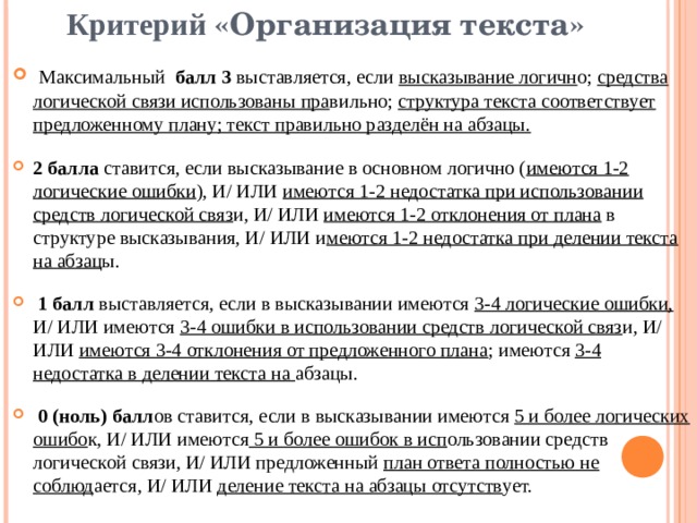 Критерий «Организация текста»  Максимальный балл 3 выставляется, если высказывание логичн о; средства логической связи использованы пра вильно; структура текста соответствует предложенному плану; текст правильно разделён на абзацы.  2 балла ставится, если высказывание в основном логично ( имеются 1-2 логические ошибки ), И/ ИЛИ имеются 1-2 недостатка при использовании средств логической связ и,  И/ ИЛИ имеются 1-2 отклонения от плана в структуре высказывания, И/ ИЛИ и меются 1-2 недостатка при делении текста на абзац ы.   1 балл выставляется, если в высказывании имеются 3-4 логические ошибки, И/ ИЛИ имеются 3-4 ошибки в использовании средств логической связ и, И/ ИЛИ имеются 3-4 отклонения от предложенного плана ; имеются 3-4 недостатка в делении текста на абзацы.   0 (ноль) балл ов ставится, если в высказывании имеются 5 и более логических ошибо к, И/ ИЛИ имеются 5 и более ошибок в исп ользовании средств логической связи, И/ ИЛИ предложенный план ответа полностью не соблюд ается, И/ ИЛИ деление текста на абзацы отсутств ует. 
