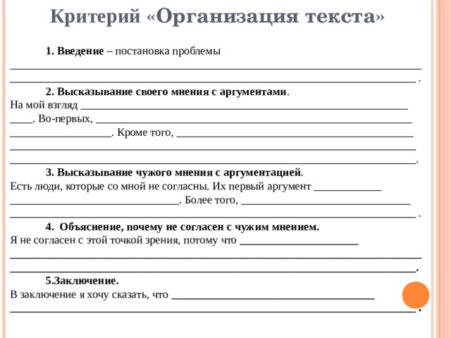 Критерий «Организация текста»  1. Введение – постановка проблемы _________________________________________________________________________  ________________________________________________________________________ .  2. Высказывание своего мнения с аргументами . На мой взгляд __________________________________________________________ ____. Во-первых, ________________________________________________________ __________________. Кроме того, __________________________________________ ________________________________________________________________________ ________________________________________________________________________.  3. Высказывание чужого мнения с аргументацией . Есть люди, которые со мной не согласны. Их первый аргумент ____________ ______________________________. Более того, ______________________________ ________________________________________________________________________ .  4. Объяснение, почему не согласен с чужим мнением. Я не согласен с этой точкой зрения, потому что _____________________ _________________________________________________________________________ ________________________________________________________________________.  5.Заключение. В заключение я хочу сказать, что ____________________________________ ________________________________________________________________________ . 
