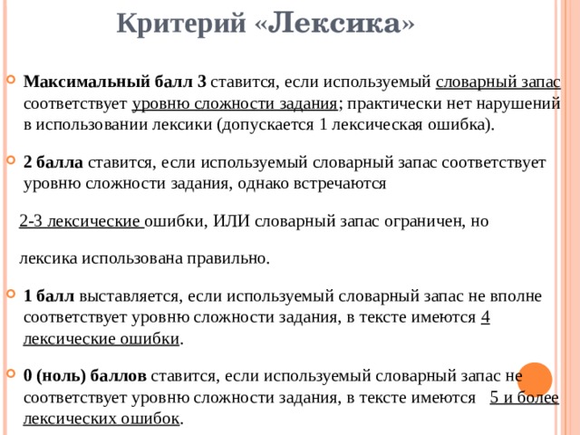 Критерий «Лексика» Максимальный балл 3 ставится, если используемый словарный запас соответствует уровню сложности задания ; практически нет нарушений в использовании лексики (допускается 1 лексическая ошибка). 2 балла ставится, если используемый словарный запас соответствует уровню сложности задания, однако встречаются  2-3 лексические ошибки, ИЛИ словарный запас ограничен, но  лексика использована правильно. 1 балл выставляется, если используемый словарный запас не вполне соответствует уровню сложности задания, в тексте имеются 4 лексические ошибки . 0 (ноль) баллов ставится, если используемый словарный запас не соответствует уровню сложности задания, в тексте имеются 5 и более лексических ошибок . 