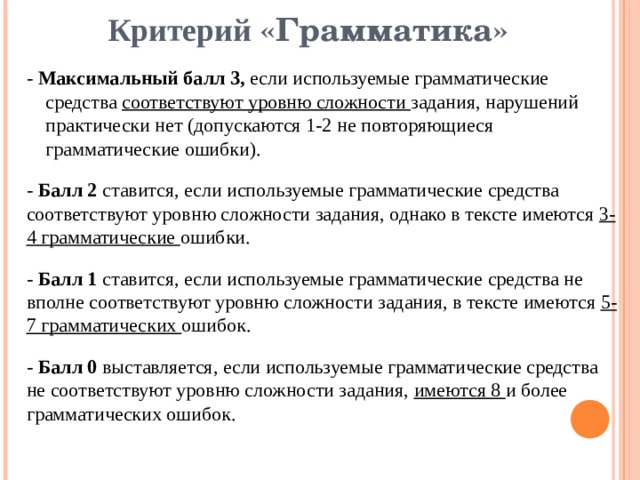 Критерий «Грамматика» - Максимальный балл 3, если используемые грамматические средства соответствуют уровню сложности задания, нарушений практически нет (допускаются 1-2 не повторяющиеся грамматические ошибки). - Балл 2 ставится, если используемые грамматические средства соответствуют уровню сложности задания, однако в тексте имеются 3-4 грамматические ошибки. - Балл 1 ставится, если используемые грамматические средства не вполне соответствуют уровню сложности задания, в тексте имеются 5-7 грамматических ошибок. - Балл 0 выставляется, если используемые грамматические средства не соответствуют уровню сложности задания, имеются 8 и более грамматических ошибок. 